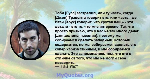 Тоби [Гусс] застрелил, или ту часть, когда [Джон] Траволта говорит это, или часть, где Итан [Хоук] говорит, что крутая вещь - эти детали - это то, что мне интересно. Так что просто признаю, что у нас не так много денег