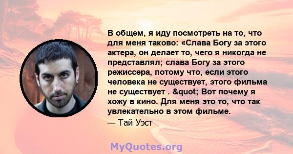 В общем, я иду посмотреть на то, что для меня таково: «Слава Богу за этого актера, он делает то, чего я никогда не представлял; слава Богу за этого режиссера, потому что, если этого человека не существует, этого фильма