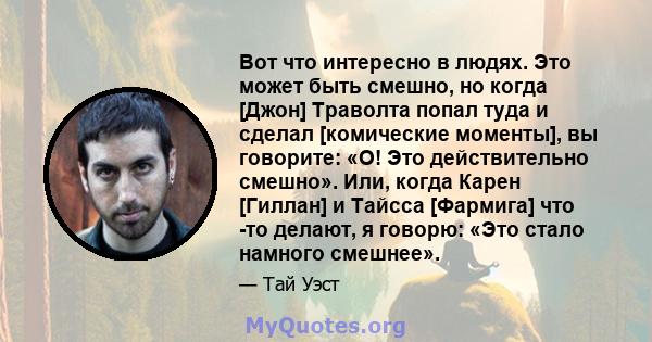 Вот что интересно в людях. Это может быть смешно, но когда [Джон] Траволта попал туда и сделал [комические моменты], вы говорите: «О! Это действительно смешно». Или, когда Карен [Гиллан] и Тайсса [Фармига] что -то