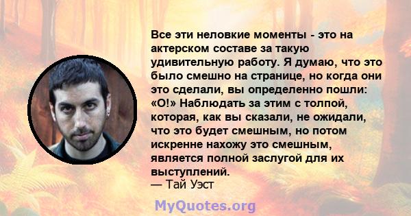 Все эти неловкие моменты - это на актерском составе за такую ​​удивительную работу. Я думаю, что это было смешно на странице, но когда они это сделали, вы определенно пошли: «О!» Наблюдать за этим с толпой, которая, как 