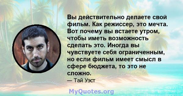 Вы действительно делаете свой фильм. Как режиссер, это мечта. Вот почему вы встаете утром, чтобы иметь возможность сделать это. Иногда вы чувствуете себя ограниченным, но если фильм имеет смысл в сфере бюджета, то это