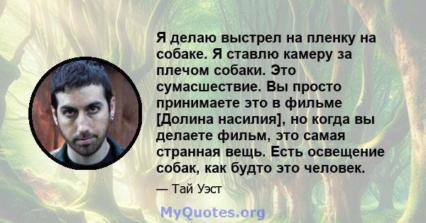 Я делаю выстрел на пленку на собаке. Я ставлю камеру за плечом собаки. Это сумасшествие. Вы просто принимаете это в фильме [Долина насилия], но когда вы делаете фильм, это самая странная вещь. Есть освещение собак, как