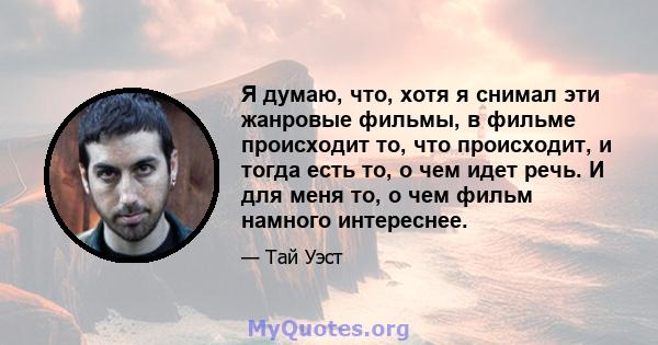 Я думаю, что, хотя я снимал эти жанровые фильмы, в фильме происходит то, что происходит, и тогда есть то, о чем идет речь. И для меня то, о чем фильм намного интереснее.