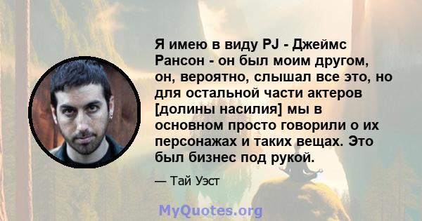 Я имею в виду PJ - Джеймс Рансон - он был моим другом, он, вероятно, слышал все это, но для остальной части актеров [долины насилия] мы в основном просто говорили о их персонажах и таких вещах. Это был бизнес под рукой.