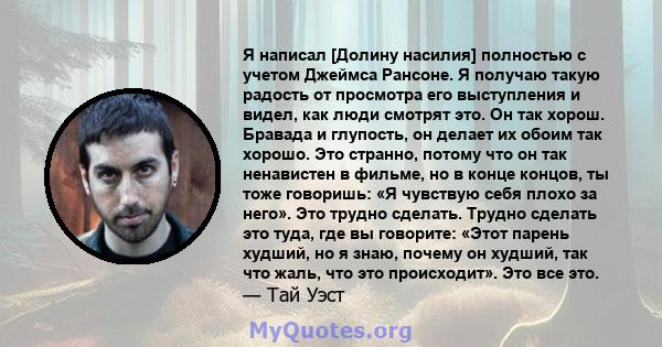 Я написал [Долину насилия] полностью с учетом Джеймса Рансоне. Я получаю такую ​​радость от просмотра его выступления и видел, как люди смотрят это. Он так хорош. Бравада и глупость, он делает их обоим так хорошо. Это