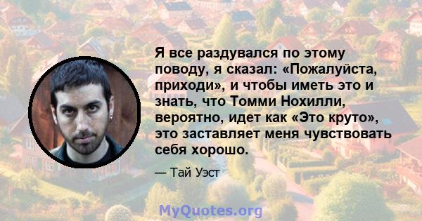 Я все раздувался по этому поводу, я сказал: «Пожалуйста, приходи», и чтобы иметь это и знать, что Томми Нохилли, вероятно, идет как «Это круто», это заставляет меня чувствовать себя хорошо.