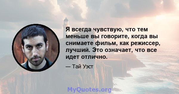 Я всегда чувствую, что тем меньше вы говорите, когда вы снимаете фильм, как режиссер, лучший. Это означает, что все идет отлично.