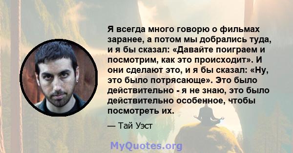 Я всегда много говорю о фильмах заранее, а потом мы добрались туда, и я бы сказал: «Давайте поиграем и посмотрим, как это происходит». И они сделают это, и я бы сказал: «Ну, это было потрясающе». Это было действительно