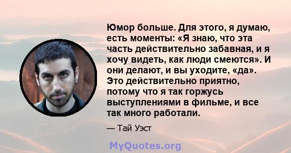 Юмор больше. Для этого, я думаю, есть моменты: «Я знаю, что эта часть действительно забавная, и я хочу видеть, как люди смеются». И они делают, и вы уходите, «да». Это действительно приятно, потому что я так горжусь