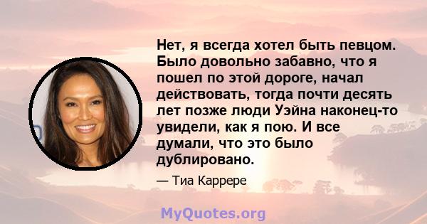 Нет, я всегда хотел быть певцом. Было довольно забавно, что я пошел по этой дороге, начал действовать, тогда почти десять лет позже люди Уэйна наконец-то увидели, как я пою. И все думали, что это было дублировано.