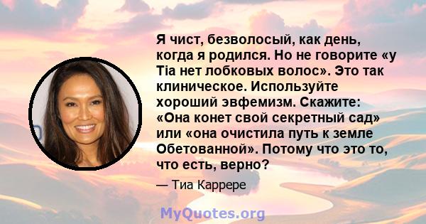 Я чист, безволосый, как день, когда я родился. Но не говорите «у Tia нет лобковых волос». Это так клиническое. Используйте хороший эвфемизм. Скажите: «Она конет свой секретный сад» или «она очистила путь к земле