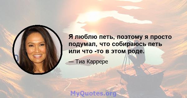 Я люблю петь, поэтому я просто подумал, что собираюсь петь или что -то в этом роде.