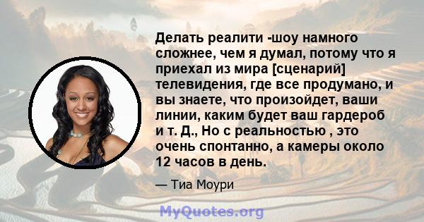 Делать реалити -шоу намного сложнее, чем я думал, потому что я приехал из мира [сценарий] телевидения, где все продумано, и вы знаете, что произойдет, ваши линии, каким будет ваш гардероб и т. Д., Но с реальностью , это 