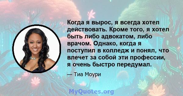 Когда я вырос, я всегда хотел действовать. Кроме того, я хотел быть либо адвокатом, либо врачом. Однако, когда я поступил в колледж и понял, что влечет за собой эти профессии, я очень быстро передумал.