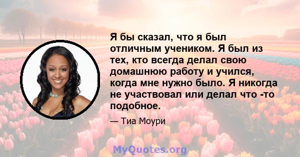 Я бы сказал, что я был отличным учеником. Я был из тех, кто всегда делал свою домашнюю работу и учился, когда мне нужно было. Я никогда не участвовал или делал что -то подобное.