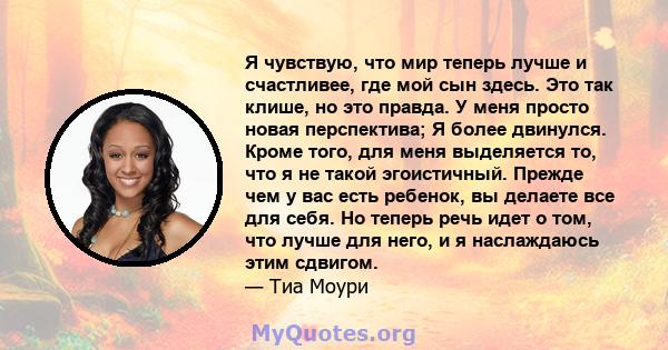 Я чувствую, что мир теперь лучше и счастливее, где мой сын здесь. Это так клише, но это правда. У меня просто новая перспектива; Я более двинулся. Кроме того, для меня выделяется то, что я не такой эгоистичный. Прежде