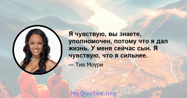 Я чувствую, вы знаете, уполномочен, потому что я дал жизнь. У меня сейчас сын. Я чувствую, что я сильнее.