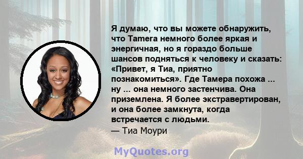 Я думаю, что вы можете обнаружить, что Tamera немного более яркая и энергичная, но я гораздо больше шансов подняться к человеку и сказать: «Привет, я Тиа, приятно познакомиться». Где Тамера похожа ... ну ... она немного 