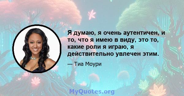 Я думаю, я очень аутентичен, и то, что я имею в виду, это то, какие роли я играю, я действительно увлечен этим.