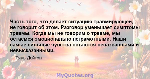 Часть того, что делает ситуацию травмирующей, не говорит об этом. Разговор уменьшает симптомы травмы. Когда мы не говорим о травме, мы остаемся эмоционально неграмотными. Наши самые сильные чувства остаются неназванными 