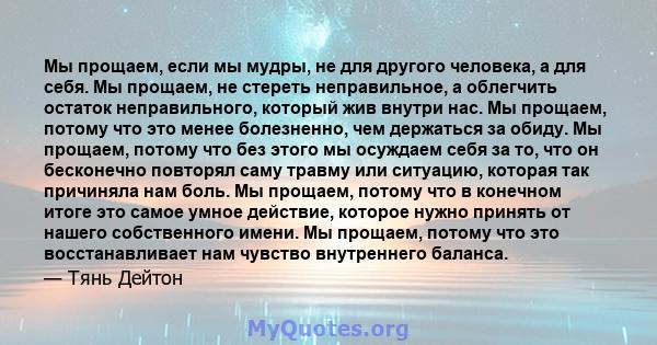 Мы прощаем, если мы мудры, не для другого человека, а для себя. Мы прощаем, не стереть неправильное, а облегчить остаток неправильного, который жив внутри нас. Мы прощаем, потому что это менее болезненно, чем держаться