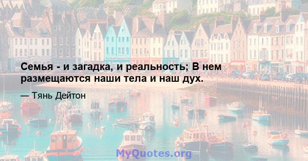 Семья - и загадка, и реальность; В нем размещаются наши тела и наш дух.