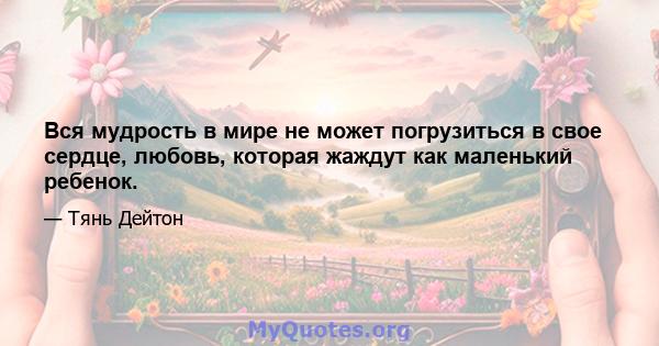 Вся мудрость в мире не может погрузиться в свое сердце, любовь, которая жаждут как маленький ребенок.