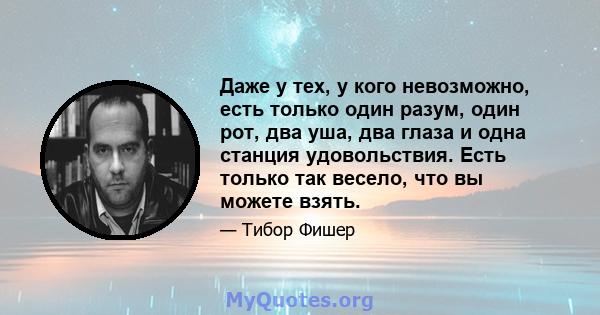 Даже у тех, у кого невозможно, есть только один разум, один рот, два уша, два глаза и одна станция удовольствия. Есть только так весело, что вы можете взять.