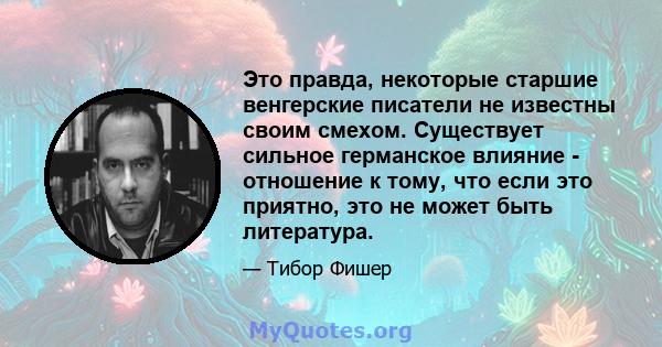 Это правда, некоторые старшие венгерские писатели не известны своим смехом. Существует сильное германское влияние - отношение к тому, что если это приятно, это не может быть литература.