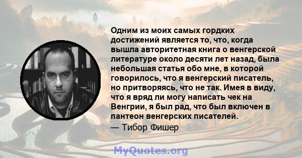 Одним из моих самых гордких достижений является то, что, когда вышла авторитетная книга о венгерской литературе около десяти лет назад, была небольшая статья обо мне, в которой говорилось, что я венгерский писатель, но