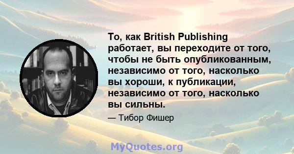 То, как British Publishing работает, вы переходите от того, чтобы не быть опубликованным, независимо от того, насколько вы хороши, к публикации, независимо от того, насколько вы сильны.