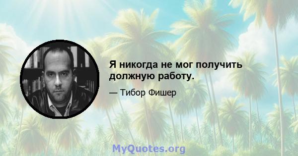 Я никогда не мог получить должную работу.