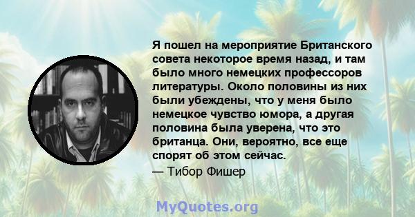 Я пошел на мероприятие Британского совета некоторое время назад, и там было много немецких профессоров литературы. Около половины из них были убеждены, что у меня было немецкое чувство юмора, а другая половина была