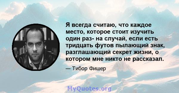 Я всегда считаю, что каждое место, которое стоит изучить один раз- на случай, если есть тридцать футов пылающий знак, разглашающий секрет жизни, о котором мне никто не рассказал.