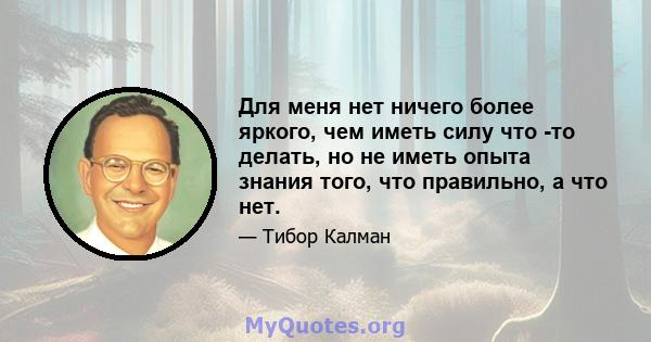 Для меня нет ничего более яркого, чем иметь силу что -то делать, но не иметь опыта знания того, что правильно, а что нет.