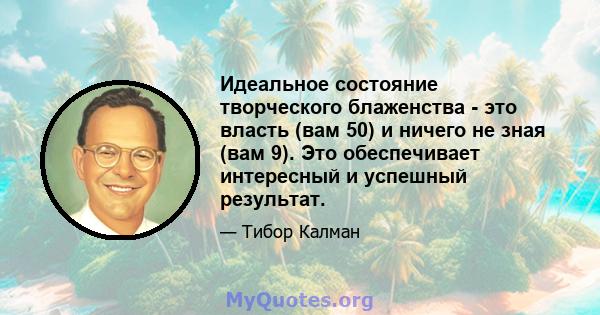 Идеальное состояние творческого блаженства - это власть (вам 50) и ничего не зная (вам 9). Это обеспечивает интересный и успешный результат.