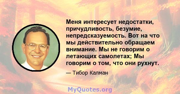 Меня интересует недостатки, причудливость, безумие, непредсказуемость. Вот на что мы действительно обращаем внимание. Мы не говорим о летающих самолетах; Мы говорим о том, что они рухнут.