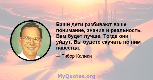 Ваши дети разбивают ваше понимание, знания и реальность. Вам будет лучше. Тогда они уйдут. Вы будете скучать по ним навсегда.