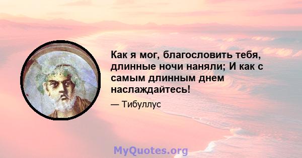 Как я мог, благословить тебя, длинные ночи наняли; И как с самым длинным днем ​​наслаждайтесь!