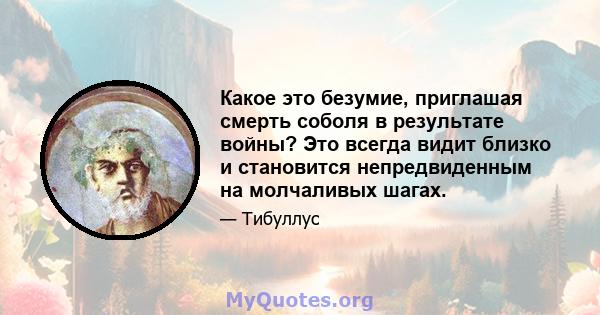 Какое это безумие, приглашая смерть соболя в результате войны? Это всегда видит близко и становится непредвиденным на молчаливых шагах.