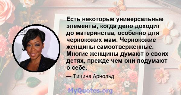 Есть некоторые универсальные элементы, когда дело доходит до материнства, особенно для чернокожих мам. Чернокожие женщины самоотверженные. Многие женщины думают о своих детях, прежде чем они подумают о себе.