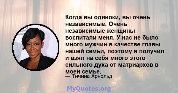 Когда вы одиноки, вы очень независимые. Очень независимые женщины воспитали меня. У нас не было много мужчин в качестве главы нашей семьи, поэтому я получил и взял на себя много этого сильного духа от матриархов в моей