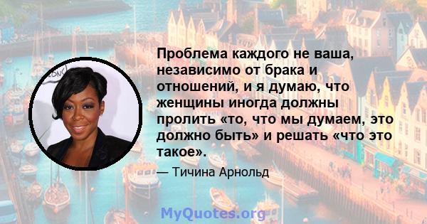 Проблема каждого не ваша, независимо от брака и отношений, и я думаю, что женщины иногда должны пролить «то, что мы думаем, это должно быть» и решать «что это такое».