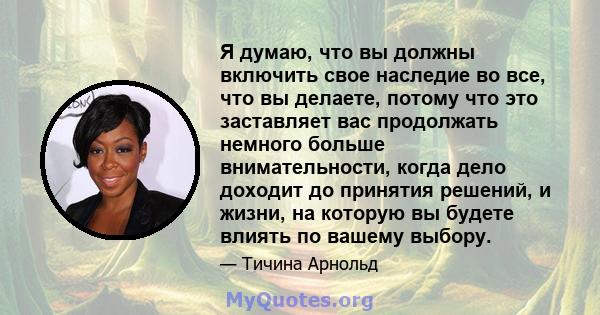 Я думаю, что вы должны включить свое наследие во все, что вы делаете, потому что это заставляет вас продолжать немного больше внимательности, когда дело доходит до принятия решений, и жизни, на которую вы будете влиять