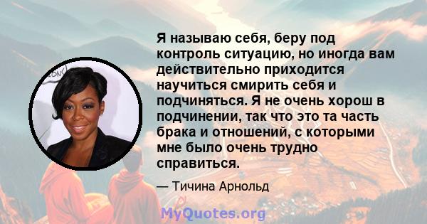 Я называю себя, беру под контроль ситуацию, но иногда вам действительно приходится научиться смирить себя и подчиняться. Я не очень хорош в подчинении, так что это та часть брака и отношений, с которыми мне было очень