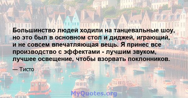 Большинство людей ходили на танцевальные шоу, но это был в основном стол и диджей, играющий, и не совсем впечатляющая вещь. Я принес все производство с эффектами - лучшим звуком, лучшее освещение, чтобы взорвать