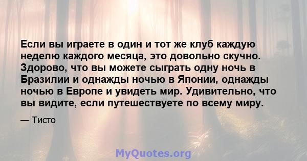 Если вы играете в один и тот же клуб каждую неделю каждого месяца, это довольно скучно. Здорово, что вы можете сыграть одну ночь в Бразилии и однажды ночью в Японии, однажды ночью в Европе и увидеть мир. Удивительно,