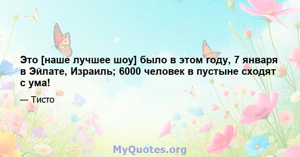 Это [наше лучшее шоу] было в этом году, 7 января в Эйлате, Израиль; 6000 человек в пустыне сходят с ума!