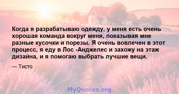 Когда я разрабатываю одежду, у меня есть очень хорошая команда вокруг меня, показывая мне разные кусочки и порезы. Я очень вовлечен в этот процесс, я еду в Лос -Анджелес и захожу на этаж дизайна, и я помогаю выбрать