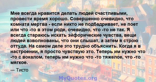 Мне всегда нравится делать людей счастливыми, провести время хорошо. Совершенно очевидно, что комната мертва - если никто не подбадривает, не поет или что -то в этом роде, очевидно, что -то не так. Я всегда стараюсь